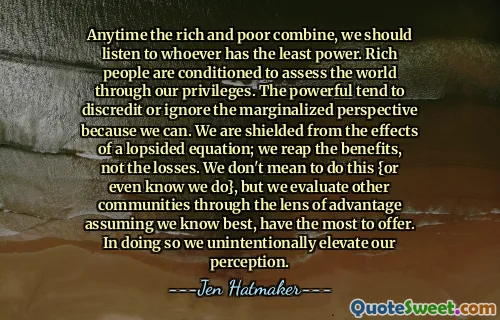 Anytime the rich and poor combine, we should listen to whoever has the least power. Rich people are conditioned to assess the world through our privileges. The powerful tend to discredit or ignore the marginalized perspective because we can. We are shielded from the effects of a lopsided equation; we reap the benefits, not the losses. We don't mean to do this {or even know we do}, but we evaluate other communities through the lens of advantage assuming we know best, have the most to offer. In doing so we unintentionally elevate our perception.