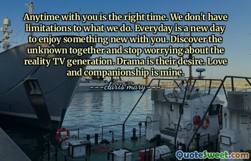 Anytime with you is the right time. We don't have limitations to what we do. Everyday is a new day to enjoy something new with you. Discover the unknown together and stop worrying about the reality TV generation. Drama is their desire. Love and companionship is mine.