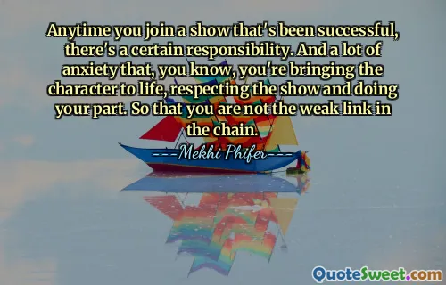 जब भी आप किसी ऐसे शो में शामिल होते हैं जो सफल रहा है, तो एक निश्चित जिम्मेदारी होती है। और बहुत चिंता है कि, आप जानते हैं, आप चरित्र को जीवंत बना रहे हैं, शो का सम्मान कर रहे हैं और अपना हिस्सा निभा रहे हैं। ताकि आप श्रृंखला की कमजोर कड़ी न हों।