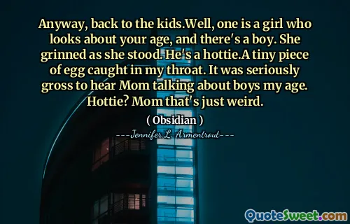 Anyway, back to the kids.Well, one is a girl who looks about your age, and there's a boy. She grinned as she stood. He's a hottie.A tiny piece of egg caught in my throat. It was seriously gross to hear Mom talking about boys my age. Hottie? Mom that's just weird.
