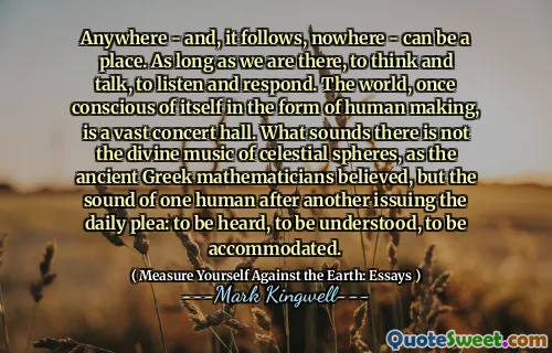 Anywhere - and, it follows, nowhere - can be a place. As long as we are there, to think and talk, to listen and respond. The world, once conscious of itself in the form of human making, is a vast concert hall. What sounds there is not the divine music of celestial spheres, as the ancient Greek mathematicians believed, but the sound of one human after another issuing the daily plea: to be heard, to be understood, to be accommodated.
