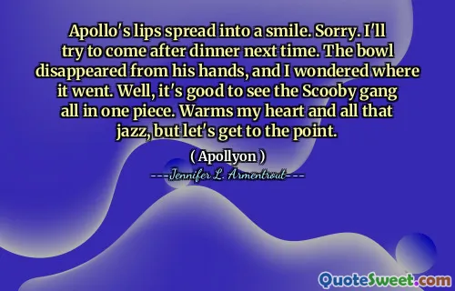 Apollo's lips spread into a smile. Sorry. I'll try to come after dinner next time. The bowl disappeared from his hands, and I wondered where it went. Well, it's good to see the Scooby gang all in one piece. Warms my heart and all that jazz, but let's get to the point.