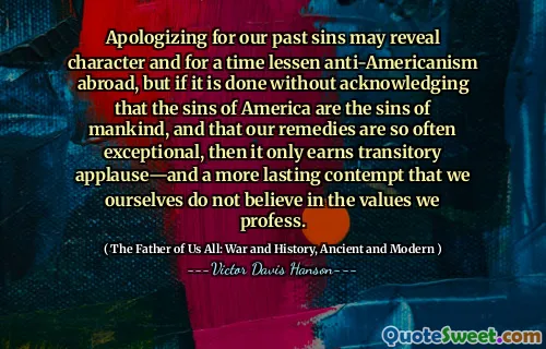 Apologizing for our past sins may reveal character and for a time lessen anti-Americanism abroad, but if it is done without acknowledging that the sins of America are the sins of mankind, and that our remedies are so often exceptional, then it only earns transitory applause—and a more lasting contempt that we ourselves do not believe in the values we profess.