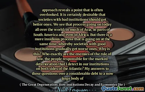 approach reveals a point that is often overlooked. It is certainly desirable that societies with bad institutions should get better ones. We see that process going on today all over the world, in much of Asia, in parts of South America and even in Africa. But there is a more insidious process that is going on at the same time, whereby societies with good institutions gradually get worse ones. Why is this? Who exactly are the enemies of the rule of law, the people responsible for the marked deterioration that I detect in our institutions on both sides of the Atlantic? My answers to these questions owe a considerable debt to a now large body of