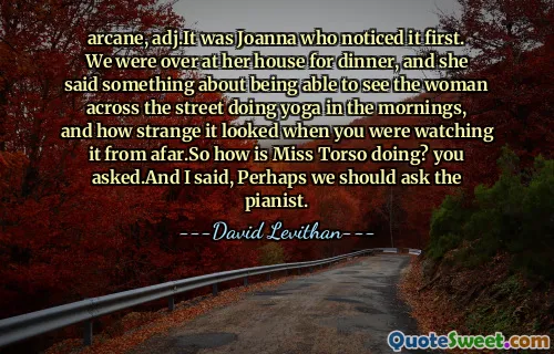 arcane, adj.It was Joanna who noticed it first. We were over at her house for dinner, and she said something about being able to see the woman across the street doing yoga in the mornings, and how strange it looked when you were watching it from afar.So how is Miss Torso doing? you asked.And I said, Perhaps we should ask the pianist.