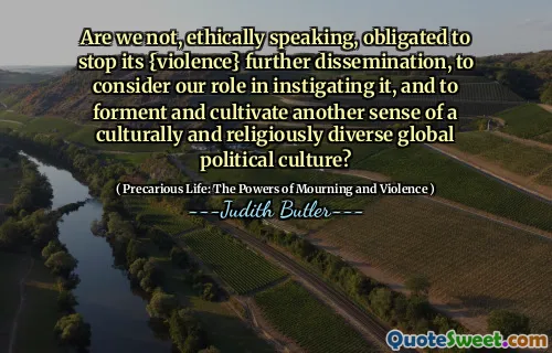 Are we not, ethically speaking, obligated to stop its {violence} further dissemination, to consider our role in instigating it, and to forment and cultivate another sense of a culturally and religiously diverse global political culture?