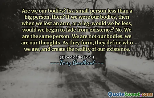 Are we our bodies? Is a small person less than a big person, then? If we were our bodies, then when we lost an arm, or a leg, would we be less, would we begin to fade from existence? No. We are the same person. We are not our bodies; we are our thoughts. As they form, they define who we are, and create the reality of our existence.