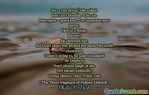 Are―you dying? she asked.
Just can't breathe. This air.
Poor, poor―good lord. I've forgotten your name.
Hell of a thing.
Barney!
He clutched her.
No! Don't stop! She arched her back. Her teeth chattered.
I wasn't going to, he said. Oooaugh!
He laughed.
Don't please laugh at me.
Not meant unkindly.
A long silence, then. Then, Oof.