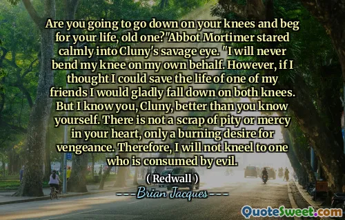 Are you going to go down on your knees and beg for your life, old one?"Abbot Mortimer stared calmly into Cluny's savage eye. "I will never bend my knee on my own behalf. However, if I thought I could save the life of one of my friends I would gladly fall down on both knees. But I know you, Cluny, better than you know yourself. There is not a scrap of pity or mercy in your heart, only a burning desire for vengeance. Therefore, I will not kneel to one who is consumed by evil.