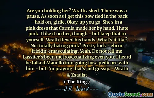 Are you holding her? Wrath asked. There was a pause. As soon as I get this bow tied in the back - hold on, girlie. Okay, up you go. She's in a pink dress that Cormia made her by hand. I hate pink. I like it on her, though - but keep that to yourself. Wrath flexed his hands. What's it like? Not totally hating pink? Pretty fuck - ehrm, frickin' emasculating. Yeah. Do not tell me Lassiter's been metrosexualizing even you. I heard he talked Manello into going for a pedicure with him - but I'm praying that's just gossip. - Wrath & Zsadist