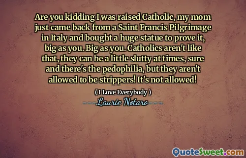 Are you kidding I was raised Catholic, my mom just came back from a Saint Francis Pilgrimage in Italy and bought a huge statue to prove it, big as you. Big as you. Catholics aren't like that, they can be a little slutty at times, sure and there's the pedophilia, but they aren't allowed to be strippers! It's not allowed!