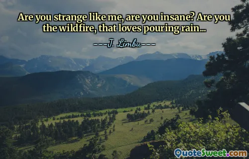 Are you strange like me, are you insane? Are you the wildfire, that loves pouring rain...