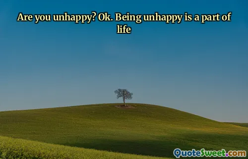 Are you unhappy? Ok. Being unhappy is a part of life