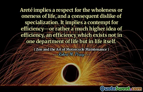 Areté implies a respect for the wholeness or oneness of life, and a consequent dislike of specialization. It implies a contempt for efficiency—or rather a much higher idea of efficiency, an efficiency which exists not in one department of life but in life itself.