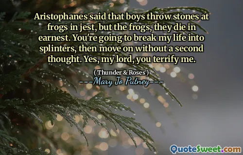 Aristophanes said that boys throw stones at frogs in jest, but the frogs, they die in earnest. You're going to break my life into splinters, then move on without a second thought. Yes, my lord, you terrify me.