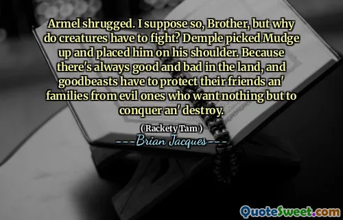 Armel shrugged. I suppose so, Brother, but why do creatures have to fight? Demple picked Mudge up and placed him on his shoulder. Because there's always good and bad in the land, and goodbeasts have to protect their friends an' families from evil ones who want nothing but to conquer an' destroy.
