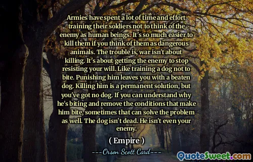 Arméer har lagt ner mycket tid och ansträngning på att träna sina soldater att inte tänka på fienden som människor. Det är så mycket lättare att döda dem om man tänker på dem som farliga djur. Problemet är att krig inte handlar om att döda. Det handlar om att få fienden att sluta stå emot din vilja. Som att träna en hund att inte bita. Att straffa honom lämnar dig med en slagen hund. Att döda honom är en permanent lösning, men du har ingen hund. Om du kan förstå varför han biter och ta bort de tillstånd som gör att han biter, kan det ibland lösa problemet också. Hunden är inte död. Han är inte ens din fiende.