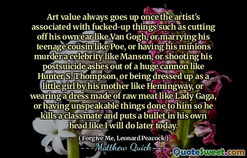 Art value always goes up once the artist's associated with fucked-up things such as cutting off his own ear like Van Gogh, or marrying his teenage cousin like Poe, or having his minions murder a celebrity like Manson, or shooting his postsuicide ashes out of a huge cannon like Hunter S. Thompson, or being dressed up as a little girl by his mother like Hemingway, or wearing a dress made of raw meat like Lady Gaga, or having unspeakable things done to him Așa că ucide un coleg de clasă și pune un glonț în propriul său cap, așa cum o voi face mai târziu astăzi.