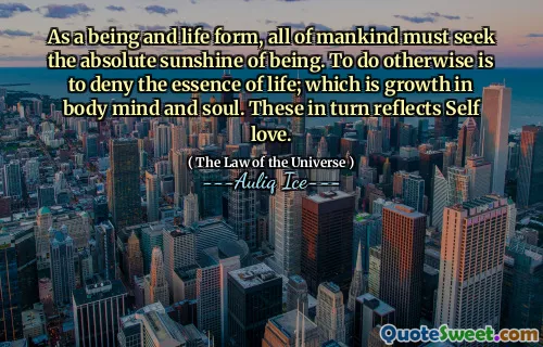 As a being and life form, all of mankind must seek the absolute sunshine of being. To do otherwise is to deny the essence of life; which is growth in body mind and soul. These in turn reflects Self love.