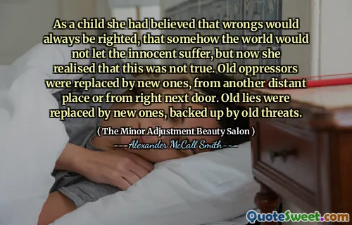 As a child she had believed that wrongs would always be righted, that somehow the world would not let the innocent suffer, but now she realised that this was not true. Old oppressors were replaced by new ones, from another distant place or from right next door. Old lies were replaced by new ones, backed up by old threats.