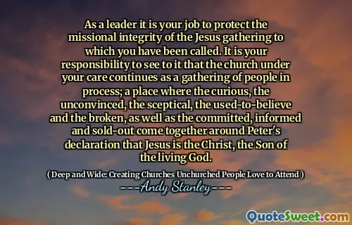 As a leader it is your job to protect the missional integrity of the Jesus gathering to which you have been called. It is your responsibility to see to it that the church under your care continues as a gathering of people in process; a place where the curious, the unconvinced, the sceptical, the used-to-believe and the broken, as well as the committed, informed and sold-out come together around Peter's declaration that Jesus is the Christ, the Son of the living God.