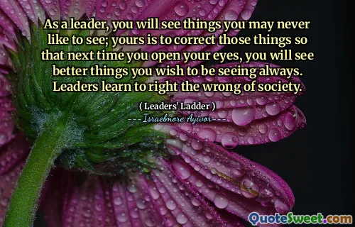 As a leader, you will see things you may never like to see; yours is to correct those things so that next time you open your eyes, you will see better things you wish to be seeing always. Leaders learn to right the wrong of society.