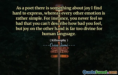 As a poet there is something about joy I find hard to express, whereas every other emotion is rather simple. For instance, you never feel so bad that you can't describe how bad you feel, but joy on the other hand is far too divine for human language.
