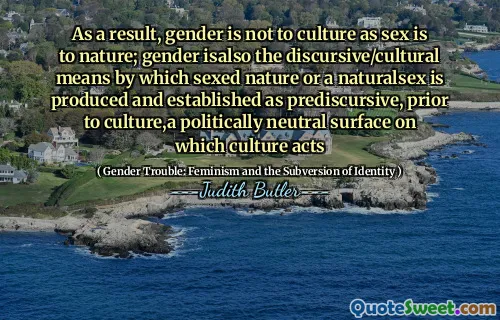 As a result, gender is not to culture as sex is to nature; gender isalso the discursive/cultural means by which sexed nature or a naturalsex is produced and established as prediscursive, prior to culture,a politically neutral surface on which culture acts