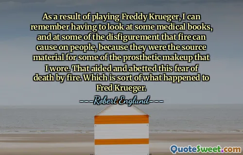 As a result of playing Freddy Krueger, I can remember having to look at some medical books, and at some of the disfigurement that fire can cause on people, because they were the source material for some of the prosthetic makeup that I wore. That aided and abetted this fear of death by fire. Which is sort of what happened to Fred Krueger.