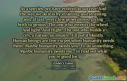 Ca specie, am evoluat pentru a supraviețui. Iar modul în care o facem este prin încordare și încordare și, în cele din urmă, la fiecare câteva generații, dând naștere geniului. Cel care inventează roata. Și lumină. Și zborul. Cel care clădește un oraș, o națiune, un imperiu... o spun direct. Ființele umane sunt libere așteaptă atunci când umanitatea are nevoie de ele. Poate că omenirea are nevoie de tine. A face ceva. Poate că omenirea are nevoie de mine - pentru a afla la ce ești bun.