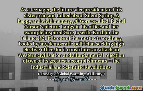 As a teenager, the future vice president and his sister read and talked about Silent Spring. A happy and vivid memory, Al Gore recalled. Rachel Carson's picture hangs in his office and her example inspired Gore to write Earth in the Balance.{2} It is one of the most extraordinary books by any democratic politician seeking high elective office, for it constitutes an attack on Western civilisation and a fundamental rejection of two of its greatest accomplishments – the Industrial and Scientific Revolutions.