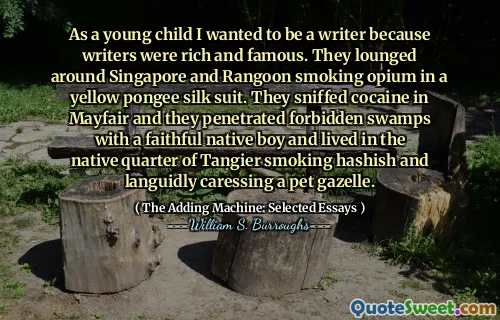 Als jong kind wilde ik schrijver worden omdat schrijvers rijk en beroemd waren. Ze loungen rond Singapore en Rangoon roken opium in een geel pongee zijden pak. Ze snoof cocaïne in Mayfair en ze drongen door verboden moerassen met een trouwe inheemse jongen en woonden in de inheemse wijk van tanger rokende hasj en streelde loom een ​​huisdier gazelle.