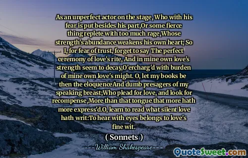 As an unperfect actor on the stage, Who with his fear is put besides his part,Or some fierce thing replete with too much rage,Whose strength's abundance weakens his own heart; So I, for fear of trust, forget to say The perfect ceremony of love's rite, And in mine own love's strength seem to decay,O'ercharg'd with burden of mine own love's might. O, let my books be then the eloquenceAnd dumb presagers of my speaking breast;Who plead for love, and look for recompense,More than that tongue that more hath more express'd.O, learn to read what silent love hath writ:To hear with eyes belongs to love's fine wit.