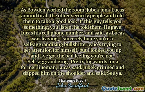 As Bowden worked the room, Jubek took Lucas around to all the other security people and told them to take a good look. If this guy tells you something, you listen, he told them. He gave Lucas his cell phone number, and said, as Lucas was leaving, I sincerely hope you're a self-aggrandizing bullshitter who's trying to get attention for himself, but I looked you up and I've got the bad feeling you're not. 'Self-aggrandizing.' Pretty big words for a former lineman, Lucas said. Jubek grinned and slapped him on the shoulder and said, See ya.