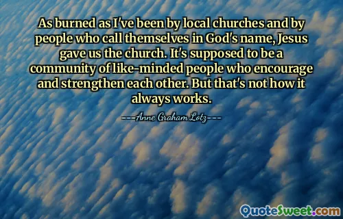 As burned as I've been by local churches and by people who call themselves in God's name, Jesus gave us the church. It's supposed to be a community of like-minded people who encourage and strengthen each other. But that's not how it always works.
