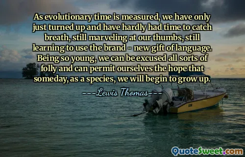 As evolutionary time is measured, we have only just turned up and have hardly had time to catch breath, still marveling at our thumbs, still learning to use the brand - new gift of language. Being so young, we can be excused all sorts of folly and can permit ourselves the hope that someday, as a species, we will begin to grow up.