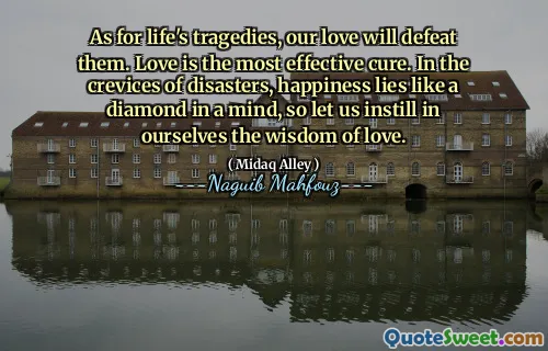 Wat betreft de tragedies van het leven, onze liefde zal ze verslaan. Liefde is de meest effectieve remedie. In de spleten van rampen ligt geluk als een diamant in een geest, dus laten we onszelf de wijsheid van liefde bijbrengen.