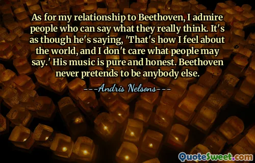 As for my relationship to Beethoven, I admire people who can say what they really think. It's as though he's saying, 'That's how I feel about the world, and I don't care what people may say.' His music is pure and honest. Beethoven never pretends to be anybody else.