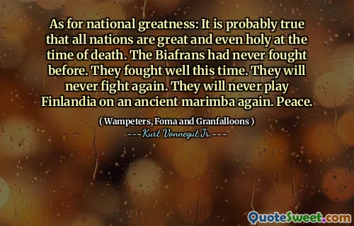 As for national greatness: It is probably true that all nations are great and even holy at the time of death. The Biafrans had never fought before. They fought well this time. They will never fight again. They will never play Finlandia on an ancient marimba again. Peace.