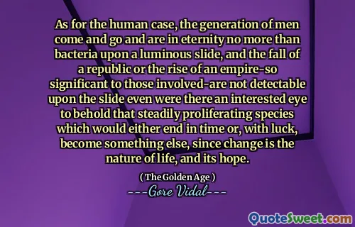 As for the human case, the generation of men come and go and are in eternity no more than bacteria upon a luminous slide, and the fall of a republic or the rise of an empire-so significant to those involved-are not detectable upon the slide even were there an interested eye to behold that steadily proliferating species which would either end in time or, with luck, become something else, since change is the nature of life, and its hope.