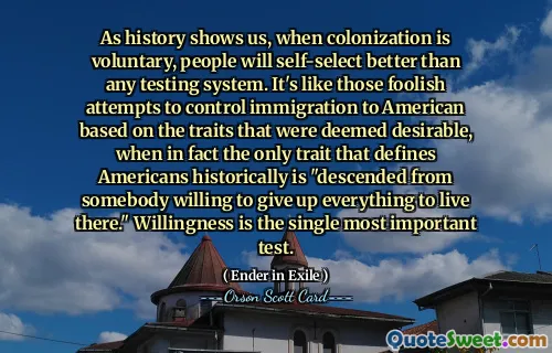 जैसा कि इतिहास हमें दिखाता है, जब उपनिवेशीकरण स्वैच्छिक होता है, तो लोग किसी भी परीक्षण प्रणाली से बेहतर स्व-चयन करेंगे। यह वांछनीय समझे जाने वाले गुणों के आधार पर अमेरिकी आव्रजन को नियंत्रित करने के उन मूर्खतापूर्ण प्रयासों की तरह है, जबकि वास्तव में अमेरिकियों को ऐतिहासिक रूप से परिभाषित करने वाला एकमात्र गुण "वहां रहने के लिए सब कुछ त्यागने को तैयार किसी व्यक्ति का वंशज" है।