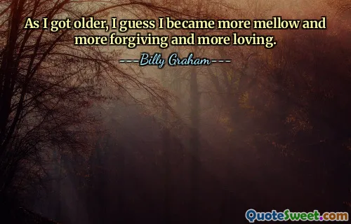 As I got older, I guess I became more mellow and more forgiving and more loving.
