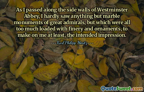 As I passed along the side walls of Westminster Abbey, I hardly saw anything but marble monuments of great admirals, but which were all too much loaded with finery and ornaments, to make on me at least, the intended impression.