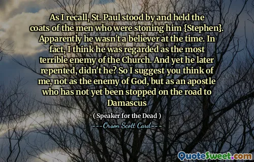 As I recall, St. Paul stood by and held the coats of the men who were stoning him {Stephen}. Apparently he wasn't a believer at the time. In fact, I think he was regarded as the most terrible enemy of the Church. And yet he later repented, didn't he? So I suggest you think of me, not as the enemy of God, but as an apostle who has not yet been stopped on the road to Damascus