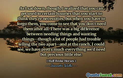 As I sat down, though, I realized that you can get used to certain luxuries that you start to think they're necessities, but when you have to forgo them, you come to see that you don't need them after all. There was a big difference between needing things and wanting things--though a lot of people had trouble telling the two apart--and at the ranch, I could see, we have pretty much everything we'd need but precious little else.