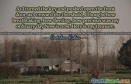 As I turned the key and pushed open the front door, as I crossed the threshold, I thought how breathtaking, how fleeting, how precious was my ordinary day Now is now. Here is my treasure.