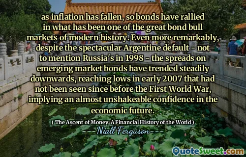 as inflation has fallen, so bonds have rallied in what has been one of the great bond bull markets of modern history. Even more remarkably, despite the spectacular Argentine default - not to mention Russia's in 1998 - the spreads on emerging market bonds have trended steadily downwards, reaching lows in early 2007 that had not been seen since before the First World War, implying an almost unshakeable confidence in the economic future.