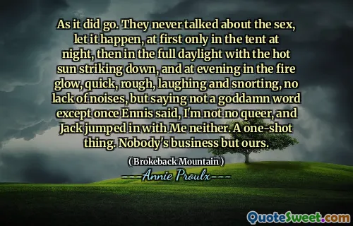 Cum a mers. Nu au vorbit niciodată despre sex, lăsați să se întâmple, la început doar în cort noaptea, apoi în toată lumina zilei, cu soarele fierbinte care se dorește în jos, iar seara în foc strălucire, rapid, dur, râzând și sforăit, fără lipsă de zgomote, dar spunând că nu a spus un cuvânt nenorocit, cu excepția faptului că odată ce Ennis a spus, nu sunt niciun nechibzuit, iar Jack a sărit cu mine niciunul. Un lucru cu o singură lovitură. Afacerea nimănui, dar a noastră.