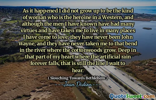 Așa cum s -a întâmplat, nu am crescut pentru a fi genul de femeie care este eroina într -un occidental și, deși bărbații pe care i -am cunoscut au avut multe virtuți și m -au dus să trăiesc în multe locuri pe care am ajuns să le iubesc, nu au fost niciodată John Wayne și nu m -au dus niciodată la acea curbă în râul în care se dezvoltă bumbacul. Adânc în acea parte a inimii mele în care cade ploaia artificială pentru totdeauna, aceasta este încă linia pe care aștept să o aud.