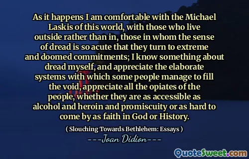 As it happens I am comfortable with the Michael Laskis of this world, with those who live outside rather than in, those in whom the sense of dread is so acute that they turn to extreme and doomed commitments; I know something about dread myself, and appreciate the elaborate systems with which some people manage to fill the void, appreciate all the opiates of the people, whether they are as accessible as alcohol and heroin and promiscuity or as hard to come by as faith in God or History.